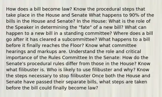 How does a bill become law? Know the procedural steps that take place in the House and Senate What happens to 90% of the bills in the House and Senate? In the House: What is the role of the Speaker in determining the "fate" of a new bill? What can happen to a new bill in a standing committee? Where does a bill go after it has cleared a subcommittee? What happens to a bill before it finally reaches the Floor? Know what committee hearings and markups are. Understand the role and critical importance of the Rules Committee In the Senate: How do the Senate's procedural rules differ from those in the House? Know what filibuster is. Who is likely to use filibuster and why? Know the steps necessary to stop filibuster Once both the House and Senate have passed their separate bills, what steps are taken before the bill could finally become law?