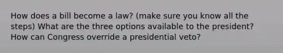 How does a bill become a law? (make sure you know all the steps) What are the three options available to the president? How can Congress override a presidential veto?