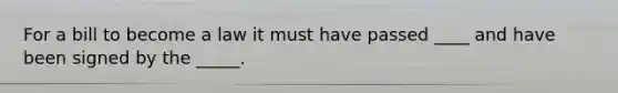 For a bill to become a law it must have passed ____ and have been signed by the _____.