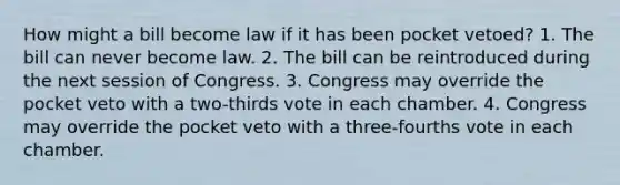 How might a bill become law if it has been pocket vetoed? 1. The bill can never become law. 2. The bill can be reintroduced during the next session of Congress. 3. Congress may override the pocket veto with a two-thirds vote in each chamber. 4. Congress may override the pocket veto with a three-fourths vote in each chamber.