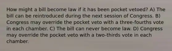 How might a bill become law if it has been pocket vetoed? A) The bill can be reintroduced during the next session of Congress. B) Congress may override the pocket veto with a three-fourths vote in each chamber. C) The bill can never become law. D) Congress may override the pocket veto with a two-thirds vote in each chamber.