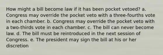 How might a bill become law if it has been pocket vetoed? a. Congress may override the pocket veto with a three-fourths vote in each chamber. b. Congress may override the pocket veto with a two-thirds vote in each chamber. c. The bill can never become law. d. The bill must be reintroduced in the next session of Congress. e. The president may sign the bill at his or her discretion