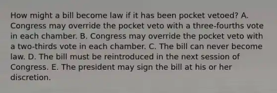 How might a bill become law if it has been pocket vetoed? A. Congress may override the pocket veto with a three-fourths vote in each chamber. B. Congress may override the pocket veto with a two-thirds vote in each chamber. C. The bill can never become law. D. The bill must be reintroduced in the next session of Congress. E. The president may sign the bill at his or her discretion.