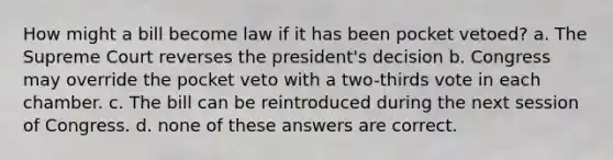 How might a bill become law if it has been pocket vetoed? a. The Supreme Court reverses the president's decision b. Congress may override the pocket veto with a two-thirds vote in each chamber. c. The bill can be reintroduced during the next session of Congress. d. none of these answers are correct.