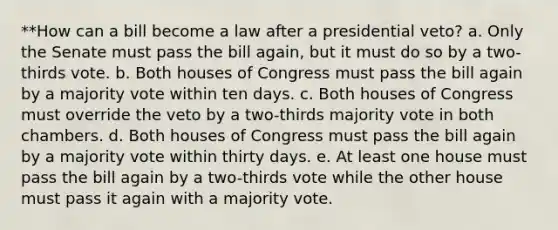 **How can a bill become a law after a presidential veto? a. Only the Senate must pass the bill again, but it must do so by a two-thirds vote. b. Both houses of Congress must pass the bill again by a majority vote within ten days. c. Both houses of Congress must override the veto by a two-thirds majority vote in both chambers. d. Both houses of Congress must pass the bill again by a majority vote within thirty days. e. At least one house must pass the bill again by a two-thirds vote while the other house must pass it again with a majority vote.