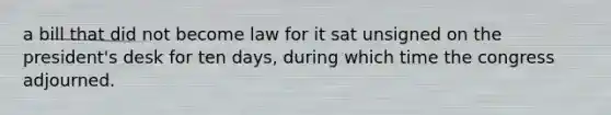 a bill that did not become law for it sat unsigned on the president's desk for ten days, during which time the congress adjourned.