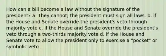 How can a bill become a law without the signature of the president? a. They cannot; the president must sign all laws. b. if the House and Senate override the president's veto through majority vote c. if the House and Senate override the president's veto through a two-thirds majority vote d. if the House and Senate vote to allow the president only to exercise a "pocket" or symbolic veto.