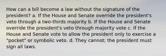 How can a bill become a law without the signature of the president? a. If the House and Senate override the president's veto through a two-thirds majority b. If the House and Senate override the president's veto through majority vote c. If the House and Senate vote to allow the president only to exercise a "pocket" or symbolic veto. d. They cannot; the president must sign all laws.