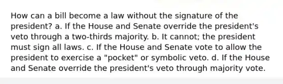 How can a bill become a law without the signature of the president? a. If the House and Senate override the president's veto through a two-thirds majority. b. It cannot; the president must sign all laws. c. If the House and Senate vote to allow the president to exercise a "pocket" or symbolic veto. d. If the House and Senate override the president's veto through majority vote.