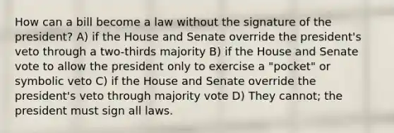 How can a bill become a law without the signature of the president? A) if the House and Senate override the president's veto through a two-thirds majority B) if the House and Senate vote to allow the president only to exercise a "pocket" or symbolic veto C) if the House and Senate override the president's veto through majority vote D) They cannot; the president must sign all laws.