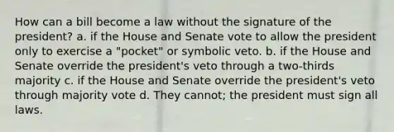 How can a bill become a law without the signature of the president? a. if the House and Senate vote to allow the president only to exercise a "pocket" or symbolic veto. b. if the House and Senate override the president's veto through a two-thirds majority c. if the House and Senate override the president's veto through majority vote d. They cannot; the president must sign all laws.