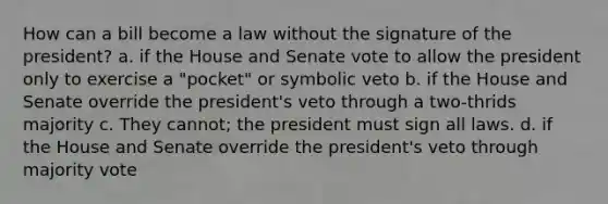 How can a bill become a law without the signature of the president? a. if the House and Senate vote to allow the president only to exercise a "pocket" or symbolic veto b. if the House and Senate override the president's veto through a two-thrids majority c. They cannot; the president must sign all laws. d. if the House and Senate override the president's veto through majority vote