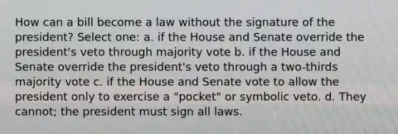 How can a bill become a law without the signature of the president? Select one: a. if the House and Senate override the president's veto through majority vote b. if the House and Senate override the president's veto through a two-thirds majority vote c. if the House and Senate vote to allow the president only to exercise a "pocket" or symbolic veto. d. They cannot; the president must sign all laws.