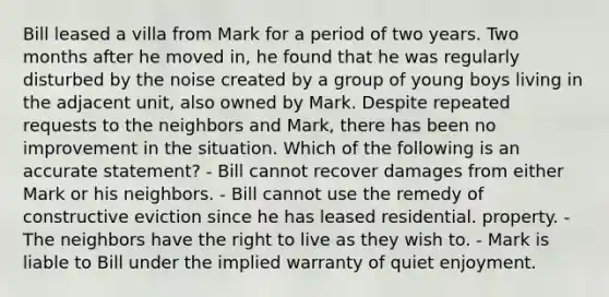 Bill leased a villa from Mark for a period of two years. Two months after he moved in, he found that he was regularly disturbed by the noise created by a group of young boys living in the adjacent unit, also owned by Mark. Despite repeated requests to the neighbors and Mark, there has been no improvement in the situation. Which of the following is an accurate statement? - Bill cannot recover damages from either Mark or his neighbors. - Bill cannot use the remedy of constructive eviction since he has leased residential. property. - The neighbors have the right to live as they wish to. - Mark is liable to Bill under the implied warranty of quiet enjoyment.