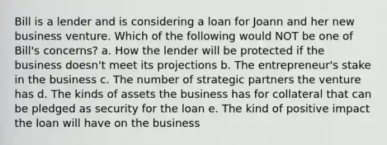 Bill is a lender and is considering a loan for Joann and her new business venture. Which of the following would NOT be one of Bill's concerns? a. How the lender will be protected if the business doesn't meet its projections b. The entrepreneur's stake in the business c. The number of strategic partners the venture has d. The kinds of assets the business has for collateral that can be pledged as security for the loan e. The kind of positive impact the loan will have on the business