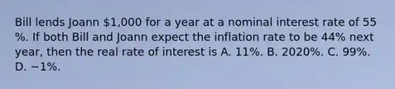 Bill lends Joann​ 1,000 for a year at a nominal interest rate of 55​%. If both Bill and Joann expect the inflation rate to be 44​% next​ year, then the real rate of interest is A. 11​%. B. 2020​%. C. 99​%. D. −1​%.