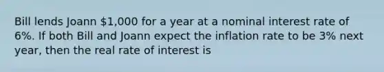 Bill lends Joann 1,000 for a year at a nominal interest rate of 6%. If both Bill and Joann expect the inflation rate to be 3% next year, then the real rate of interest is