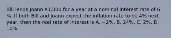 Bill lends Joann​ 1,000 for a year at a nominal interest rate of 6​%. If both Bill and Joann expect the inflation rate to be 4​% next​ year, then the real rate of interest is A. −2​%. B. 24​%. C. 2​%. D. 10​%.