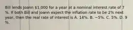 Bill lends Joann​ 1,000 for a year at a nominal interest rate of 7​%. If both Bill and Joann expect the inflation rate to be 2​% next​ year, then the real rate of interest is A. 14​%. B. −5​%. C. 5​%. D. 9​%.