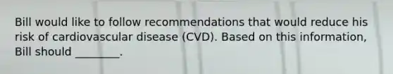 Bill would like to follow recommendations that would reduce his risk of cardiovascular disease (CVD). Based on this information, Bill should ________.