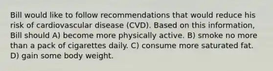 Bill would like to follow recommendations that would reduce his risk of cardiovascular disease (CVD). Based on this information, Bill should A) become more physically active. B) smoke no more than a pack of cigarettes daily. C) consume more saturated fat. D) gain some body weight.