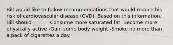 Bill would like to follow recommendations that would reduce his risk of cardiovascular disease (CVD). Based on this information, Bill should _____. -Consume more saturated fat -Become more physically active -Gain some body weight -Smoke no more than a pack of cigarettes a day.