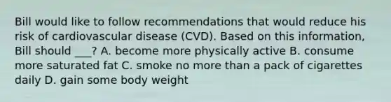 Bill would like to follow recommendations that would reduce his risk of cardiovascular disease (CVD). Based on this information, Bill should ___? A. become more physically active B. consume more saturated fat C. smoke no more than a pack of cigarettes daily D. gain some body weight