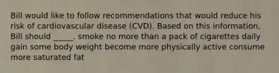 Bill would like to follow recommendations that would reduce his risk of cardiovascular disease (CVD). Based on this information, Bill should _____. smoke no more than a pack of cigarettes daily gain some body weight become more physically active consume more saturated fat