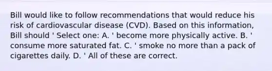 Bill would like to follow recommendations that would reduce his risk of cardiovascular disease (CVD). Based on this information, Bill should ' Select one: A. ' become more physically active. B. ' consume more saturated fat. C. ' smoke no more than a pack of cigarettes daily. D. ' All of these are correct.