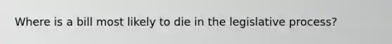 Where is a bill most likely to die in the legislative process?