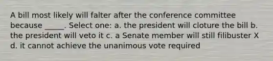 A bill most likely will falter after the conference committee because _____. Select one: a. the president will cloture the bill b. the president will veto it c. a Senate member will still filibuster X d. it cannot achieve the unanimous vote required