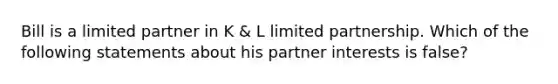 Bill is a limited partner in K & L limited partnership. Which of the following statements about his partner interests is false?