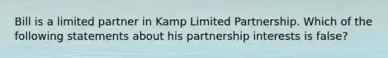 Bill is a limited partner in Kamp Limited Partnership. Which of the following statements about his partnership interests is false?