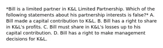 *Bill is a limited partner in K&L Limited Partnership. Which of the following statements about his partnership interests is false?* A. Bill made a capital contribution to K&L. B. Bill has a right to share in K&L's profits. C. Bill must share in K&L's losses up to his capital contribution. D. Bill has a right to make management decisions for K&L.