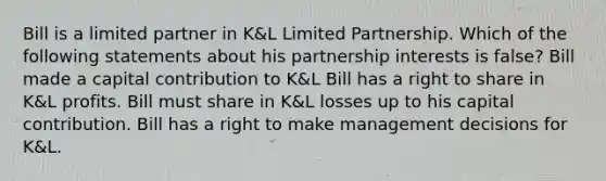 Bill is a limited partner in K&L Limited Partnership. Which of the following statements about his partnership interests is false? Bill made a capital contribution to K&L Bill has a right to share in K&L profits. Bill must share in K&L losses up to his capital contribution. Bill has a right to make management decisions for K&L.