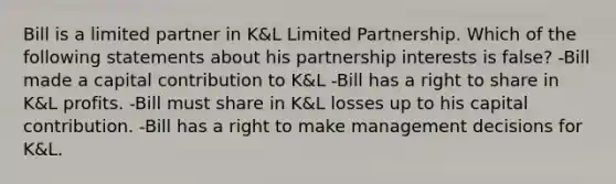 Bill is a limited partner in K&L Limited Partnership. Which of the following statements about his partnership interests is false? -Bill made a capital contribution to K&L -Bill has a right to share in K&L profits. -Bill must share in K&L losses up to his capital contribution. -Bill has a right to make management decisions for K&L.