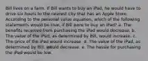 Bill lives on a farm. If Bill wants to buy an iPad, he would have to drive six hours to the nearest city that has an Apple Store. According to the personal value equation, which of the following statements would be true, if Bill were to buy an iPad? a. The benefits received from purchasing the iPad would decrease. b. The value of the iPad, as determined by Bill, would increase. c. The price of the iPad would increase. d. The value of the iPad, as determined by Bill, would decrease. e. The hassle for purchasing the iPad would be low.