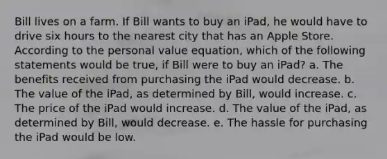 Bill lives on a farm. If Bill wants to buy an iPad, he would have to drive six hours to the nearest city that has an Apple Store. According to the personal value equation, which of the following statements would be true, if Bill were to buy an iPad? a. The benefits received from purchasing the iPad would decrease. b. The value of the iPad, as determined by Bill, would increase. c. The price of the iPad would increase. d. The value of the iPad, as determined by Bill, would decrease. e. The hassle for purchasing the iPad would be low.