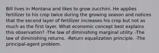 Bill lives in Montana and likes to grow zucchini. He applies fertilizer to his crop twice during the growing season and notices that the second layer of fertilizer increases his crop but not as much as the first layer. What economic concept best explains this observation? -The law of diminishing marginal utility. -The law of diminishing returns. -Return equalization principle. -The principal-agent problem.