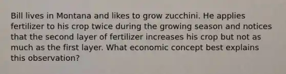 Bill lives in Montana and likes to grow zucchini. He applies fertilizer to his crop twice during the growing season and notices that the second layer of fertilizer increases his crop but not as much as the first layer. What economic concept best explains this observation?