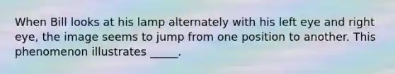 When Bill looks at his lamp alternately with his left eye and right eye, the image seems to jump from one position to another. This phenomenon illustrates _____.