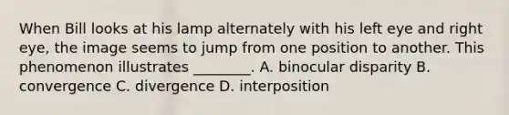 When Bill looks at his lamp alternately with his left eye and right eye, the image seems to jump from one position to another. This phenomenon illustrates ________. A. binocular disparity B. convergence C. divergence D. interposition