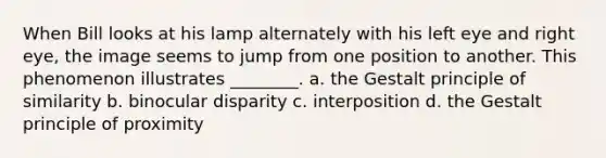 When Bill looks at his lamp alternately with his left eye and right eye, the image seems to jump from one position to another. This phenomenon illustrates ________. a. the Gestalt principle of similarity b. binocular disparity c. interposition d. the Gestalt principle of proximity