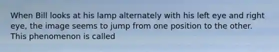 When Bill looks at his lamp alternately with his left eye and right eye, the image seems to jump from one position to the other. This phenomenon is called