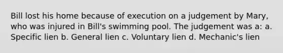 Bill lost his home because of execution on a judgement by Mary, who was injured in Bill's swimming pool. The judgement was a: a. Specific lien b. General lien c. Voluntary lien d. Mechanic's lien