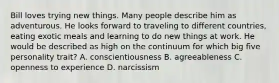 Bill loves trying new things. Many people describe him as adventurous. He looks forward to traveling to different​ countries, eating exotic meals and learning to do new things at work. He would be described as high on the continuum for which big five personality​ trait? A. conscientiousness B. agreeableness C. openness to experience D. narcissism