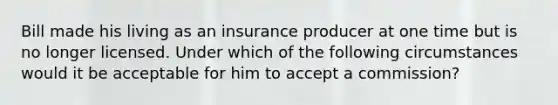 Bill made his living as an insurance producer at one time but is no longer licensed. Under which of the following circumstances would it be acceptable for him to accept a commission?