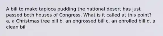 A bill to make tapioca pudding the national desert has just passed both houses of Congress. What is it called at this point? a. a Christmas tree bill b. an engrossed bill c. an enrolled bill d. a clean bill