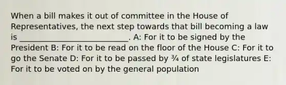 When a bill makes it out of committee in the House of Representatives, the next step towards that bill becoming a law is ___________________________. A: For it to be signed by the President B: For it to be read on the floor of the House C: For it to go the Senate D: For it to be passed by ¾ of state legislatures E: For it to be voted on by the general population