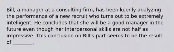 Bill, a manager at a consulting firm, has been keenly analyzing the performance of a new recruit who turns out to be extremely intelligent. He concludes that she will be a good manager in the future even though her interpersonal skills are not half as impressive. This conclusion on Bill's part seems to be the result of ________.